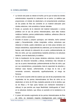 Postes intrarradiculares---------------------------------------------------Integral del Adulto 36
6. CONCLUSIONES.
 La función del poste es retener el muñón, por lo que no todos los dientes
endodonciados requerirán la colocación de un perno. La estética que
proporcionan, el módulo de elasticidad y el comportamiento anisótropo
de los postes de fibra les convierte en un material adecuado para
dientes anteriores, más sometidos a fuerzas laterales.
 Existe un aumento de la retención del material restaurador o corona
protética con el uso de pernos intrarradiculares, sean ellos núcleos
metálicos fundidos, pernos prefabricados metálicos, adhesivos (fibra de
carbón o vidrio) o cerámicos.
 Durante el acceso y preparo quirúrgico, son retirados, techo cameral
pulpar y frecuentemente, cristas marginales, ambos, estructuras que
refuerzan el diente, puede entenderse que en toda pieza dentaria con
terapia endodóntica, especialmente los anteriores, por la dirección de las
fuerzas, está indicado la colocación de un perno, preferencialmente, de
fibra de vidrio, por sus características bastante próximas a la estructura
dentaria, como la elasticidad y la estética.
 Ante la localización de las piezas dentarias anteriores, donde recaen
fuerzas de dirección horizontal y oblicua, tornándose más indicado el
uso de un perno intrarradicular, preferencialmente de fibra de vidrio, que
por sus características y propiedades, tiene la capacidad de absorber y
distribuir esas fuerzas, uniformemente, al largo de la raíz y del
remanente coronario, reduciendo, significativamente, el riesgo de
fracturas
 Es de común acuerdo entre los autores que una de las propiedades más
importantes de los pernos intrarradiculares de fibra de vidrio es su
elasticidad, en torno de 25 Gpa, bastante parecida al de la dentina, que
es de 8Gpa y 19 Gpa (para fuerzas con inclinación transversal o
oblicua), lo que permite una mayor flexibilidad, distribuyendo el "stres"
en la estructura dentaria, que ofrece un aumento en la resistencia a la
fractura.
 A pesar del reciente surgimiento de los pernos intrarradiculares de fibra
de vidrio, es necesario mayores investigaciones para evaluar su
 