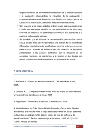 Postes intrarradiculares---------------------------------------------------Integral del Adulto 37
longevidad clínica, se ha demostrado la facilidad de la técnica operatoria
y la evaluación, observándose la integridad de la restauración y
mostrando el aumento de la resistencia a fractura con distribución de las
fuerzas de la masticación, reforzando el tejido dental remanente.
 Con respecto a los postes colados, si bien su uso está quedando atrás,
todavía son una buena elección por sus características de retención y
fidelidad en relación a su conformación estructural más semejante a la
anatomía del conducto radicular.
 Se concluye que el sistema de reconstrucción perno-muñón colado
obtuvo el valor más alto de resistencia a la tensión. No se encontraron
diferencias estadísticamente significativas entre los sistemas de pernos
prefabricados. Además, se evidenció una alta adhesión de los pernos
prefabricados a las paredes dentinarias con la utilización de los
cementos resinosos. La resistencia a la tensión en los dientes con
pernos prefabricados está determinada por el material del muñón.
7. BIBLIOGRAFÍA.
1. Bottino M A. “Estética en Rehabilitación Oral”, Oral Metal Free. Brasil,
2001.
2. Cordova K.C. “Comparación entre Perno Fibra de Vidrio y Colado Metálico”,
Universidad Inca Garcilaso de la Vega. 2011
3. Pegoraro LF. Prótesis Fija.1°ed.Brasil. Artes médicas, 2001.
4. María Quintana del Solar, Marisol Catilla Camacho, Carlos Matta Morales,
“Resistencia a la fractura frente a carga estática trasversal en piezas dentarias
restauradas con espigo-muñón colado, postes de fibra de carbono y de
aleación de titanio”. Revista estomatológica Herediana, 2003; 13 (1):24-29.
Fuente: Articulo en Internet.
 