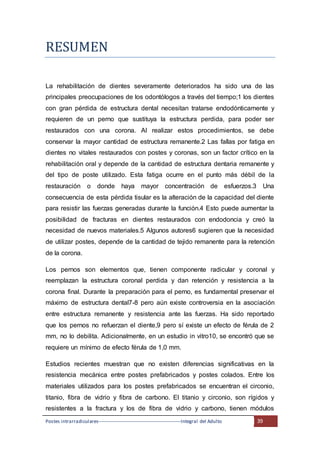 Postes intrarradiculares---------------------------------------------------Integral del Adulto 39
RESUMEN
La rehabilitación de dientes severamente deteriorados ha sido una de las
principales preocupaciones de los odontólogos a través del tiempo;1 los dientes
con gran pérdida de estructura dental necesitan tratarse endodónticamente y
requieren de un perno que sustituya la estructura perdida, para poder ser
restaurados con una corona. Al realizar estos procedimientos, se debe
conservar la mayor cantidad de estructura remanente.2 Las fallas por fatiga en
dientes no vitales restaurados con postes y coronas, son un factor crítico en la
rehabilitación oral y depende de la cantidad de estructura dentaria remanente y
del tipo de poste utilizado. Esta fatiga ocurre en el punto más débil de la
restauración o donde haya mayor concentración de esfuerzos.3 Una
consecuencia de esta pérdida tisular es la alteración de la capacidad del diente
para resistir las fuerzas generadas durante la función.4 Esto puede aumentar la
posibilidad de fracturas en dientes restaurados con endodoncia y creó la
necesidad de nuevos materiales.5 Algunos autores6 sugieren que la necesidad
de utilizar postes, depende de la cantidad de tejido remanente para la retención
de la corona.
Los pernos son elementos que, tienen componente radicular y coronal y
reemplazan la estructura coronal perdida y dan retención y resistencia a la
corona final. Durante la preparación para el perno, es fundamental preservar el
máximo de estructura dental7-8 pero aún existe controversia en la asociación
entre estructura remanente y resistencia ante las fuerzas. Ha sido reportado
que los pernos no refuerzan el diente,9 pero sí existe un efecto de férula de 2
mm, no lo debilita. Adicionalmente, en un estudio in vitro10, se encontró que se
requiere un mínimo de efecto férula de 1,0 mm.
Estudios recientes muestran que no existen diferencias significativas en la
resistencia mecánica entre postes prefabricados y postes colados. Entre los
materiales utilizados para los postes prefabricados se encuentran el circonio,
titanio, fibra de vidrio y fibra de carbono. El titanio y circonio, son rígidos y
resistentes a la fractura y los de fibra de vidrio y carbono, tienen módulos
 