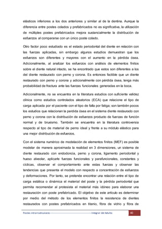 Postes intrarradiculares---------------------------------------------------Integral del Adulto 40
elásticos inferiores a los dos anteriores y similar al de la dentina. Aunque la
diferencia entre postes colados y prefabricados no es significativa, la utilización
de múltiples postes prefabricados mejora sustancialmente la distribución de
esfuerzos al compararse con un único poste colado.
Otro factor poco estudiado es el estado periodontal del diente en relación con
las fuerzas aplicadas, sin embargo algunos estudios demuestran que los
esfuerzos son diferentes y mayores con el aumento en la pérdida ósea.
Adicionalmente, al analizar los esfuerzos con análisis de elementos finitos
sobre el diente natural intacto, se ha encontrado que estos son diferentes a los
del diente restaurado con perno y corona. Es entonces factible que un diente
restaurado con perno y corona y adicionalmente con pérdida ósea, tenga más
probabilidad de fractura ante las fuerzas funcionales generadas en la boca.
Adicionalmente, no se encuentra en la literatura estudios con suficiente validez
clínica como estudios controlados aleatorios (ECA) que relacione el tipo de
carga aplicada por el paciente con el tipo de falla por fatiga; son también pocos
los estudios que relacionan la perdida ósea en el sistema diente restaurado con
perno y corona con la distribución de esfuerzos producto de fuerzas de función
normal y de bruxismo. También se encuentra en la literatura controversia
respecto al tipo de material de perno ideal y frente a su módulo elástico para
una mejor distribución de esfuerzos.
Con el sistema numérico de modelación de elementos finitos (MEF) es posible
modelar de manera aproximada la realidad en 3 dimensiones, un sistema de
diente restaurado con endodoncia, perno y corona, ligamento periodontal y
hueso alveolar, aplicarle fuerzas funcionales y parafuncionales, constantes y
cíclicas, observar el comportamiento ante estas fuerzas y observar las
tendencias que presenta el modelo con respecto a concentración de esfuerzos
y deformaciones. Por tanto, se pretende encontrar una relación entre el tipo de
carga estática o dinámica el material del poste y la pérdida periodontal que
permita recomendar al protesista el material más idóneo para elaborar una
restauración con poste prefabricado. El objetivo de este artículo es determinar
por medio del método de los elementos finitos la resistencia de dientes
restaurados con postes prefabricados en titanio, fibra de vidrio y fibra de
 