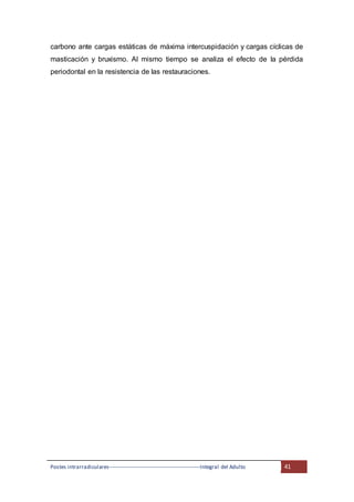 Postes intrarradiculares---------------------------------------------------Integral del Adulto 41
carbono ante cargas estáticas de máxima intercuspidación y cargas cíclicas de
masticación y bruxismo. Al mismo tiempo se analiza el efecto de la pérdida
periodontal en la resistencia de las restauraciones.
 