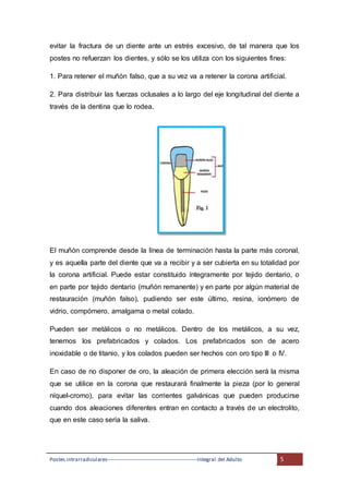 Postes intrarradiculares---------------------------------------------------Integral del Adulto 5
evitar la fractura de un diente ante un estrés excesivo, de tal manera que los
postes no refuerzan los dientes, y sólo se los utiliza con los siguientes fines:
1. Para retener el muñón falso, que a su vez va a retener la corona artificial.
2. Para distribuir las fuerzas oclusales a lo largo del eje longitudinal del diente a
través de la dentina que lo rodea.
El muñón comprende desde la línea de terminación hasta la parte más coronal,
y es aquella parte del diente que va a recibir y a ser cubierta en su totalidad por
la corona artificial. Puede estar constituido íntegramente por tejido dentario, o
en parte por tejido dentario (muñón remanente) y en parte por algún material de
restauración (muñón falso), pudiendo ser este último, resina, ionómero de
vidrio, compómero, amalgama o metal colado.
Pueden ser metálicos o no metálicos. Dentro de los metálicos, a su vez,
tenemos los prefabricados y colados. Los prefabricados son de acero
inoxidable o de titanio, y los colados pueden ser hechos con oro tipo III o IV.
En caso de no disponer de oro, la aleación de primera elección será la misma
que se utilice en la corona que restaurará finalmente la pieza (por lo general
níquel-cromo), para evitar las corrientes galvánicas que pueden producirse
cuando dos aleaciones diferentes entran en contacto a través de un electrolito,
que en este caso sería la saliva.
 