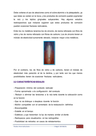 Postes intrarradiculares---------------------------------------------------Integral del Adulto 6
Debe evitarse el uso de aleaciones como el cobre-aluminio o la platapaladio, ya
que éstas se oxidan en la boca, y los productos de corrosión pueden pigmentar
la raíz y los tejidos gingivales subyacentes. Hay algunos estudios
restrospectivos que inclusive sugieren que estos productos de corrosión
pueden ocasionar fracturas radiculares.
Entre los no metálicos tenemos los de zirconio, de resina reforzada con fibra de
vidrio y los de resina reforzada con fibras de carbono. Los de zirconio tienen un
módulo de elasticidad sumamente elevado, inclusive mayor a los metálicos.
Por el contrario, los de fibra de vidrio y de carbono, tienen el módulo de
elasticidad más parecido al de la dentina, y por tanto son los que menos
posibilidades tienen de ocasionar fracturas radiculares.
- Preparación mínima del conducto radicular
- Forma aproximada a la configuración del conducto
- Reducir o eliminar las tensiones a la raíz tanto durante la colocación como
en la función
- Que no se disloque o desplace durante la función
- Muñón compatible con el cementado de la restauración definitiva
- Biocompatible
- Estable en el tiempo
- Estéticos y que transmitan la luz de manera similar al diente
- Radiopacos para visualizarlos en las radiografías
- Posibilidad de retirarlos en casos de retratamientos
 