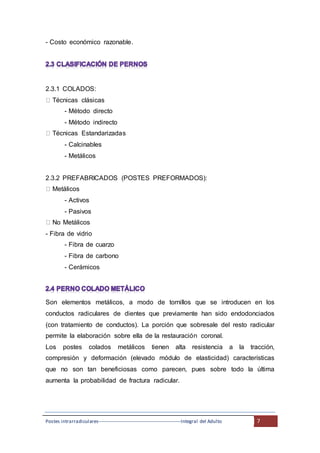 Postes intrarradiculares---------------------------------------------------Integral del Adulto 7
- Costo económico razonable.
2.3.1 COLADOS:
Técnicas clásicas
- Método directo
- Método indirecto
Técnicas Estandarizadas
- Calcinables
- Metálicos
2.3.2 PREFABRICADOS (POSTES PREFORMADOS):
Metálicos
- Activos
- Pasivos
No Metálicos
- Fibra de vidrio
- Fibra de cuarzo
- Fibra de carbono
- Cerámicos
Son elementos metálicos, a modo de tornillos que se introducen en los
conductos radiculares de dientes que previamente han sido endodonciados
(con tratamiento de conductos). La porción que sobresale del resto radicular
permite la elaboración sobre ella de la restauración coronal.
Los postes colados metálicos tienen alta resistencia a la tracción,
compresión y deformación (elevado módulo de elasticidad) características
que no son tan beneficiosas como parecen, pues sobre todo la última
aumenta la probabilidad de fractura radicular.
 