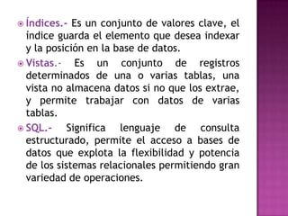  Índices.-  Es un conjunto de valores clave, el
  índice guarda el elemento que desea indexar
  y la posición en la base de datos.
 Vistas.-    Es un conjunto de registros
  determinados de una o varias tablas, una
  vista no almacena datos si no que los extrae,
  y permite trabajar con datos de varias
  tablas.
 SQL.-     Significa lenguaje de consulta
  estructurado, permite el acceso a bases de
  datos que explota la flexibilidad y potencia
  de los sistemas relacionales permitiendo gran
  variedad de operaciones.
 