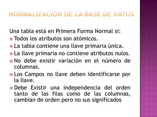 Una tabla está en Primera Forma Normal si:
 Todos los atributos son atómicos.
 La tabla contiene una llave primaria única.
 La llave primaria no contiene atributos nulos.
 No debe existir variación en el número de
  columnas.
 Los Campos no llave deben identificarse por
  la llave.
 Debe Existir una independencia del orden
  tanto de las filas como de las columnas,
  cambian de orden pero no sus significados
 