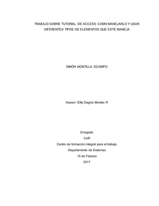 TRABAJO SOBRE TUTORIAL DE ACCESS: COMO MANEJARLO Y USAR
DIFERENTES TIPOS DE ELEMENTOS QUE ESTE MANEJA
SIMÓN MONTILLA OCAMPO
Asesor: Dilly Dagnis Montes R
Envigado
Cefit
Centro de formación integral para el trabajo
Departamento de Sistemas
15 de Febrero
2017
 