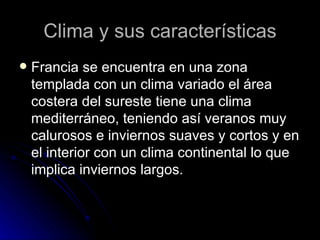 Clima y sus características
   Francia se encuentra en una zona
    templada con un clima variado el área
    costera del sureste tiene una clima
    mediterráneo, teniendo así veranos muy
    calurosos e inviernos suaves y cortos y en
    el interior con un clima continental lo que
    implica inviernos largos.
 