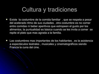 Cultura y tradiciones
   Existe la costumbre de la comida familiar , que se respeta a pesar
    del acelerado ritmo de sus ciudades , otra costumbre es no comer
    entre comidas ni beber aperitivos que estropeen el gusto por los
    alimentos, la puntualidad es básica cuando se les invita a comer se
    repite el plato que mas agrada a la familia.

   Las costumbres mas importantes de los habitantes , es la asistencia
    a espectáculos teatrales , musicales y cinematográficos siendo
    Francia la cuna del cine.
 