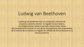 Ludwig van Beethoven 
Ludwing van Beethoven fue un compositor, director de 
orquesta y pianista alemán. Su legado musical abarca, 
cronológicamente, desde el período clásico hasta inicios 
del romanticismo musical. Es uno de los compositores más importantes 
de la historia de la música y su legado ha influido de forma decisiva en la 
música posterior. 
 