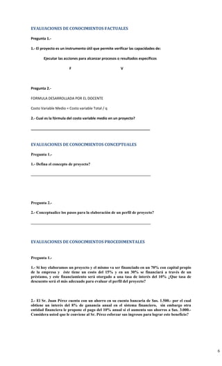 EVALUACIONES DE CONOCIMIENTOS FACTUALES

Pregunta 1.-

1.- El proyecto es un instrumento útil que permite verificar las capacidades de:

       Ejecutar las acciones para alcanzar procesos o resultados específicos

                       F                               V



Pregunta 2.-

FORMULA DESARROLLADA POR EL DOCENTE

Costo Variable Medio = Costo variable Total / q

2.- Cual es la fórmula del costo variable medio en un proyecto?

____________________________________________________________



EVALUACIONES DE CONOCIMIENTOS CONCEPTUALES

Pregunta 1.-

1.- Defina el concepto de proyecto?

____________________________________________________________




Pregunta 2.-

2.- Conceptualice los pasos para la elaboración de un perfil de proyecto?

____________________________________________________________



EVALUACIONES DE CONOCIMIENTOS PROCEDIMENTALES


Pregunta 1.-

1.- Si hoy elaboramos un proyecto y el mismo va ser financiado en un 70% con capital propio
de la empresa y éste tiene un costo del 15% y en un 30% se financiará a través de un
préstamo, y este financiamiento será otorgado a una tasa de interés del 10% ¿Que tasa de
descuento será el más adecuado para evaluar el perfil del proyecto?



2.- El Sr. Juan Pérez cuenta con un ahorro en su cuenta bancaria de $us. 1.500.- por el cual
obtiene un interés del 8% de ganancia anual en el sistema financiero, sin embargo otra
entidad financiera le propone el pago del 10% anual si el aumenta sus ahorros a $us. 3.000.-
Considera usted que le conviene al Sr. Pérez esforzar sus ingresos para lograr este beneficio?




                                                                                                 6
 