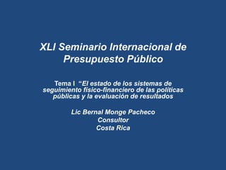XLI Seminario Internacional de
Presupuesto Público
Tema I “El estado de los sistemas de
seguimiento físico-financiero de las políticas
públicas y la evaluación de resultados
Lic Bernal Monge Pacheco
Consultor
Costa Rica
 
