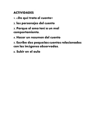 ACTIVIDADES
1. ¿De qué trata el cuento?
2. los personajes del cuento
3. Porque el amo tení a un mal
comportamiento.
4. Hacer un resumen del cuento
5. Escribe dos pequeños cuentos relacionados
con las imágenes observadas.
6. Subir en el aula