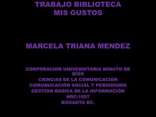 TRABAJO BIBLIOTECA
       MIS GUSTOS



MARCELA TRIANA MENDEZ


CORPORACION UNIVERSITARIA MINUTO DE
                DIOS
    CIENCIAS DE LA COMUNICACIÓN
 COMUNUCACIÓN SOCIAL Y PERIODISMO
  GESTION BASICA DE LA INFORMACIÓN
              NRC:1007
            BOGAOTA DC.
 