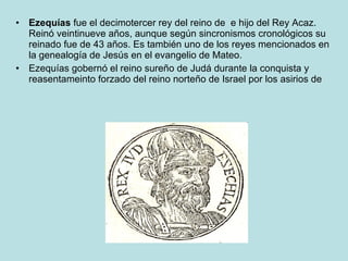Ezequías  fue el decimotercer rey del reino de  e hijo del Rey Acaz. Reinó veintinueve años, aunque según sincronismos cronológicos su reinado fue de 43 años. Es también uno de los reyes mencionados en la genealogía de Jesús en el evangelio de Mateo. Ezequías gobernó el reino sureño de Judá durante la conquista y reasentameinto forzado del reino norteño de Israel por los asirios de  