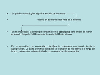 ·  La palabra «astrología» significa ‘estudio de los astros  · Nació en Babilonia hace más de 5 milenios  · En la antigüedad, la astrología concurría con la  astronomía  pero ambas se fueron  separando después del Renacimiento a raíz del Racionalismo. ·En la actualidad, la comunidad científica le considera una pseudociencia o superposición. La parte científica estudiaba la evolución de los astros a lo largo del tiempo, y detectaba y determinaba la concurrencia de ciertos eventos 