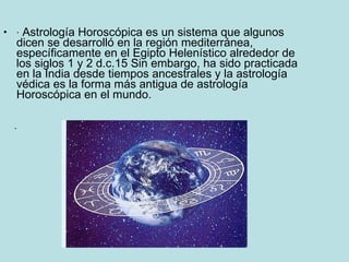 ·  Astrología Horoscópica es un sistema que algunos dicen se desarrolló en la región mediterránea, específicamente en el Egipto Helenístico alrededor de los siglos 1 y 2 d.c.15 Sin embargo, ha sido practicada en la India desde tiempos ancestrales y la astrología védica es la forma más antigua de astrología Horoscópica en el mundo. · 