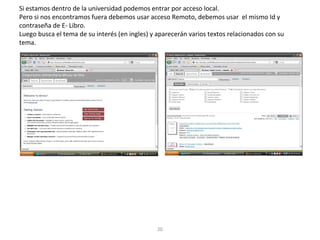 Si estamos dentro de la universidad podemos entrar por acceso local.
Pero si nos encontramos fuera debemos usar acceso Remoto, debemos usar el mismo Id y
contraseña de E- Libro.
Luego busca el tema de su interés (en ingles) y aparecerán varios textos relacionados con su
tema.
20
 
