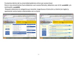 Si estamos dentro de la universidad podemos entrar por acceso local.
Pero si nos encontramos fuera debemos usar acceso Remoto, debemos usar el Id: cumdd999 y la
contraseña: cumdd999.
Después selecciona la categoría que necesite, luego busca el tema de su interés (en ingles) y
aparecerán varios textos relacionados con su tema.
22
 