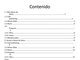 Contenido
1. Taller Bases de
datos……………………………………………………………………………………………………….1
1.1 Cabi
publishing……………………………………………………………………………………………………...........2
1.2 Wilson Web…………………………………………………………………………………………………………………..3
1.3 Ebsco…………………………………………………………………………………………………………………............4
1.4
Proquest………………………………………………………………………………………………………………………
..5
1.5 E- libro…………………………………………………………………………………………………………………………..6
1.6 E- brary………………………………………………………………………………………………………………………….7
1.7 Metabuscador……………………………………………………………………………………………………………….8
2. Acceso a bases de datos………………………………………………………………………………………………….9
2.1 Cabi publishing………………………………………………………………………………………………………………
9
2.2 Wilson Web…………………………………………………………………………………………………………………11
2.3 Ebsco…………………………………………………………………………………………………………………………..13
2.4 Proquest………………………………………………………………………………………………………………………
15
2.5 E- libro…………………………………………………………………………………………………………………………17
 