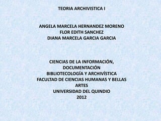 TEORIA ARCHIVISTICA I


ANGELA MARCELA HERNANDEZ MORENO
        FLOR EDITH SANCHEZ
   DIANA MARCELA GARCIA GARCIA



     CIENCIAS DE LA INFORMACIÓN,
           DOCUMENTACIÓN
    BIBLIOTECOLOGÍA Y ARCHIVÍSTICA
FACULTAD DE CIENCIAS HUMANAS Y BELLAS
                ARTES
       UNIVERSIDAD DEL QUINDIO
                 2012
 