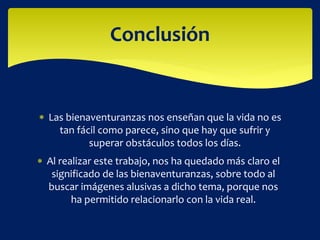  Las bienaventuranzas nos enseñan que la vida no es
tan fácil como parece, sino que hay que sufrir y
superar obstáculos todos los días.
Conclusión
 Al realizar este trabajo, nos ha quedado más claro el
significado de las bienaventuranzas, sobre todo al
buscar imágenes alusivas a dicho tema, porque nos
ha permitido relacionarlo con la vida real.
 