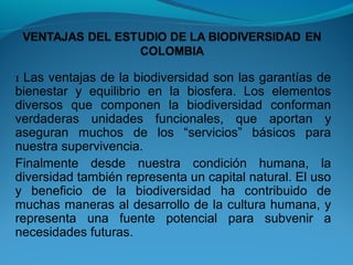 1 Las ventajas de la biodiversidad son las garantías de
bienestar y equilibrio en la biosfera. Los elementos
diversos que componen la biodiversidad conforman
verdaderas unidades funcionales, que aportan y
aseguran muchos de los “servicios” básicos para
nuestra supervivencia.
Finalmente desde nuestra condición humana, la
diversidad también representa un capital natural. El uso
y beneficio de la biodiversidad ha contribuido de
muchas maneras al desarrollo de la cultura humana, y
representa una fuente potencial para subvenir a
necesidades futuras.
 