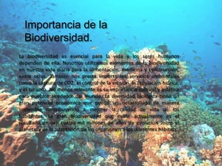 Importancia de la
  Biodiversidad.
La biodiversidad es esencial para la vida y los seres humanos
dependen de ella. Nosotros utilizamos elementos de la biodiversidad
en nuestra vida diaria para la alimentación, medicina y construcción,
entre otros. También nos presta importantes servicios ambientales
como la captura de CO2, el control de la erosión, la regulación hídrica,
y el turismo. No menos relevante es su importancia cultural y estética
para pueblos alrededor del mundo. La diversidad biológica tiene un
gran potencial económico que puede ser desarrollado de manera
sostenible contribuyendo a mejorar la calidad de vida de los
habitantes. La gran biodiversidad que existe actualmente es el
resultado de casi cuatro mil millones de años de evolución sobre el
planeta, y de la adaptación de los organismos a los diferentes hábitats.
 