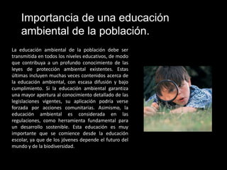 Importancia de una educación
    ambiental de la población.
La educación ambiental de la población debe ser
transmitida en todos los niveles educativos, de modo
que contribuya a un profundo conocimiento de las
leyes de protección ambiental existentes. Estas
últimas incluyen muchas veces contenidos acerca de
la educación ambiental, con escasa difusión y bajo
cumplimiento. Si la educación ambiental garantiza
una mayor apertura al conocimiento detallado de las
legislaciones vigentes, su aplicación podría verse
forzada por acciones comunitarias. Asimismo, la
educación ambiental es considerada en las
regulaciones, como herramienta fundamental para
un desarrollo sostenible. Esta educación es muy
importante que se comience desde la educación
escolar, ya que de los jóvenes depende el futuro del
mundo y de la biodiversidad.
 