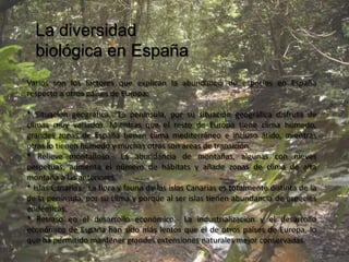 La diversidad
  biológica en España
Varios son los factores que explican la abundancia de especies en España
respecto a otros países de Europa:

* Situación geográfica.- La península, por su situación geográfica disfruta de
climas muy variados. Mientras que el resto de Europa tiene clima húmedo,
grandes zonas de España tienen clima mediterráneo e incluso árido, mientras
otras lo tienen húmedo y muchas otras son áreas de transición.
* Relieve montañoso.- La abundancia de montañas, algunas con nieves
perpetuas, aumenta el número de hábitats y añade zonas de clima de alta
montaña a las anteriores.
* Islas Canarias.- La flora y fauna de las islas Canarias es totalmente distinta de la
de la península, por su clima y porque al ser islas tienen abundancia de especies
endémicas.
* Retraso en el desarrollo económico.- La industrialización y el desarrollo
económico de España han sido más lentos que el de otros países de Europa, lo
que ha permitido mantener grandes extensiones naturales mejor conservadas.
 