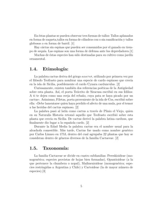 En ´stas plantas se pueden observar tres formas de tallos: Tallos aplanados
       e
en forma de raqueta,tallos en forma de cilindros con o sin ramiﬁcaci´n y tallos
                                                                      o
globosos o en forma de barril. [1]
    Hay c´ctus sin espinas que pueden ser consumidos por el ganado en tiem-
         a
po de sequ´ Las espinas son una forma de defensa ante los depredadores.[1]
           ıa.
    Muchas de ´stas especies han sido destinadas para su cultivo como jard´
                e                                                            ın
ornamental.


1.4.      Etimolog´
                  ıa:
    La palabra cactus deriva del griego κακτ σ, utilizado por primera vez por
el ﬁl´sofo Teofrasto para nombrar una especie de cardo espinoso que crec´
      o                                                                       ıa
en la isla de Sicilia, posiblemente el cardo Cynara cardunculus. [2]
    Curiosamente, existen tambi´n dos referencias po´ticas de la Antig¨edad
                                    e                  e                  u
sobre esta planta. As´ el poeta Te´crito de Siracusa escribi´ en sus Idilios:
                        ı,            o                        o
A ti te dejen como una oveja del reba˜o, cuya pata se haya picado por un
                                         n
cactus)). Asimismo, Filetas, poeta proveniente de la isla de Cos, escribi´ sobre
                                                                         o
ella: ((Debe lamentarse quien haya perdido el afecto de una mula, por el temor
a las heridas del cactus espinoso. [2]
    La palabra pas´ al lat´ como cactus a trav´s de Plinio el Viejo, quien
                     o         ın                 e
en su Naturalis Historia retom´ aquello que Teofrasto escribi´ sobre esta
                                    o                              o
planta que crec´ en Sicilia. De cactus deriv´ la palabra latina carduus, que
                 ıa                           o
ﬁnalmente dio lugar a la espa˜ola cardo. [2]
                                  n
    Durante la Edad Media la palabra cactus era el nombre usual para la
alcachofa comestible. M´s tarde, Cactus fue usado como nombre gen´rico
                             a                                              e
por Carlos Linneo en 1753, dentro del cual agrupaba 22 plantas que hoy se
consideran dentro de g´neros diversos de la familia Cactaceae. [2]
                           e


1.5.      Taxonom´
                 ıa:
    La familia Cactaceae se divide en cuatro subfamilias: Pereskioideae (mo-
nogen´rica; especies provistas de hojas bien formadas), Opuntioideae (a la
       e
que pertenece la chumbera o nopal), Maihuenioideae (monogen´rica; espe-
                                                                 e
cies restringidas a Argentina y Chile) y Cactoideae (la de mayor n´mero de
                                                                   u
especies).[3]



                                       5
 
