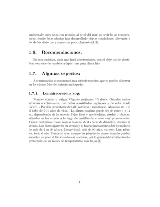ambientales muy altas con relaci´n al nivel del mar, es decir bajas tempera-
                                  o
turas, donde ´stas plantas han desarrollado ciertas condiciones diferentes a
               e
las de los desiertos y zonas con poca pluviosidad.[3]


1.6.     Recomendaciones:
   En esta pr´ctica, cada uno har´ observaciones, con el objetivo de identi-
               a                  a
ﬁcar esa serie de cambios adaptativos para clima fr´
                                                   ıo.


1.7.     Algunas especies:
    A continuaci´n se encontrar´ una serie de especies, que se pueden observar
                 o             a
en los climas fr´ del oriente antioque˜o.
                ıos                    n

1.7.1.    Lemaireocereus spp:
    Nombre com´n o vulgar: Gigante mejicano. Pitahaya. Grandes cactos
                  u
arb´reos o columnares, con tallos acostillados, espinosos y de color verde
    o
oscuro. - Pueden presentarse de tallo solitario o ramiﬁcado. Alcanzan un 1 m
al cabo de 5-10 a˜os de vida. - La altura maxima puede ser de entre 4 y 12
                   n
m., dependiendo de la especie. P´as ﬁnas y quebradizas, pardas o blancas,
                                   u
situadas en las areolas a lo largo de costillas de aristas muy pronunciadas.
Flores: nocturnas, rosas, rojas o blancas, de 3 a 5 cm de di´metro, durante el
                                                            a
verano. Las ﬂores aparecen en verano y lo hacen unicamente sobre ejemplares
                                                  ´
de m´s de 2 m de altura. Longevidad: m´s de 80 a˜os, en seco. Luz: pleno
      a                                    a          n
sol, todo el a˜o. Temperaturas: aunque las plantas de mayor tama˜o pueden
              n                                                     n
soportar un poco el fr´ cuando son maduras, por lo general debe brindarseles
                      ıo
protecci´n en los meses de temperaturas m´s bajas.[1]
        o                                    a




                                      7
 