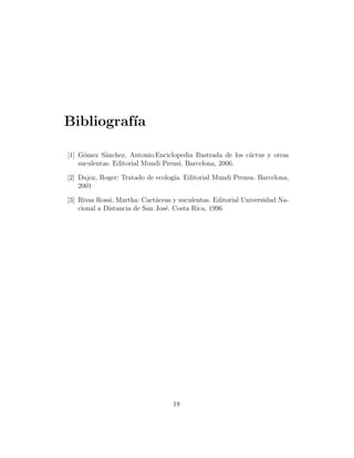 Bibliograf´
          ıa

[1] G´mez S´nchez, Antonio:Enciclopedia Ilustrada de los c´ctus y otras
      o      a                                            a
    suculentas. Editorial Mundi Prensi. Barcelona, 2006.

[2] Dajoz, Roger: Tratado de ecolog´ Editorial Mundi Prensa. Barcelona,
                                   ıa.
    2001

[3] Rivas Rossi, Martha: Cact´ceas y suculentas. Editorial Universidad Na-
                              a
    cional a Distancia de San Jos´. Costa Rica, 1996
                                 e




                                   18
 