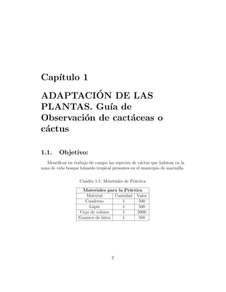 Cap´
   ıtulo 1
            ´
ADAPTACION DE LAS
PLANTAS. Gu´ de
              ıa
Observaci´n de cact´ceas o
         o         a
c´ctus
 a

1.1.     Objetivo:
   Identiﬁcar en trabajo de campo las especies de c´ctus que habitan en la
                                                   a
zona de vida bosque h´medo tropical presentes en el municipio de marinilla.
                     u

                    Cuadro 1.1: Materiales de Pr´ctica
                                                a

                     Materiales para la Pr´ctica
                                           a
                      Material      Cantidad Valor
                     Cuaderno          1       500
                       L´piz
                         a             1       500
                   Caja de colores     1      2000
                   Guantes de l´tex
                               a       1       500




                                    2
 