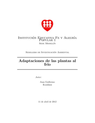 Institucion Educativa Fe y Alegr´
         ´                      ıa
             Popular 1
               Sede Medell´
                          ın


                            ´
    Semillero de Investigacion Ambiental



Adaptaciones de las plantas al
            fr´
              ıo


            Autor:

                Juan Guillermo
                  Ram´ırez




              11 de abril de 2012
 