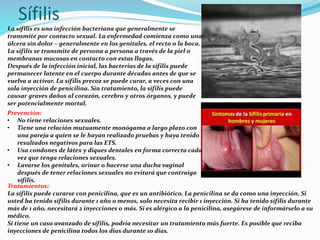 Sífilis
La sífilis es una infección bacteriana que generalmente se
transmite por contacto sexual. La enfermedad comienza como una
úlcera sin dolor – generalmente en los genitales, el recto o la boca.
La sífilis se transmite de persona a persona a través de la piel o
membranas mucosas en contacto con estas llagas.
Después de la infección inicial, las bacterias de la sífilis puede
permanecer latente en el cuerpo durante décadas antes de que se
vuelva a activar. La sífilis precoz se puede curar, a veces con una
sola inyección de penicilina. Sin tratamiento, la sífilis puede
causar graves daños al corazón, cerebro y otros órganos, y puede
ser potencialmente mortal.
Prevención:
• No tiene relaciones sexuales.
• Tiene una relación mutuamente monógama a largo plazo con
una pareja a quien se le hayan realizado pruebas y haya tenido
resultados negativos para las ETS.
• Usa condones de látex y diques dentales en forma correcta cada
vez que tenga relaciones sexuales.
• Lavarse los genitales, orinar o hacerse una ducha vaginal
después de tener relaciones sexuales no evitará que contraiga
sífilis.
Tratamientos:
La sífilis puede curarse con penicilina, que es un antibiótico. La penicilina se da como una inyección. Si
usted ha tenido sífilis durante 1 año o menos, solo necesita recibir 1 inyección. Si ha tenido sífilis durante
más de 1 año, necesitará 2 inyecciones o más. Si es alérgico a la penicilina, asegúrese de informárselo a su
médico.
Si tiene un caso avanzado de sífilis, podría necesitar un tratamiento más fuerte. Es posible que reciba
inyecciones de penicilina todos los días durante 10 días.
 