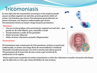 Tricomoniasis
Es una infección de transmisión sexual que en las mujeres puede
causar un flujo vaginal con mal olor, prurito genital y dolor al
orinar. Los hombres que tienen Tricomoniasis generalmente no
tienen síntomas. Las mujeres embarazadas que tienen
Tricomoniasis tienen un mayor riesgo de parto prematuro.
Síntomas:
• Una secreción profusa y frecuentemente vaginal con mal olor – que
puede ser de color blanco, gris, amarillo o verde
• Enrojecimiento y ardor de los genitales
• Dolor al orinar (disuria)
• Dolor al tener relaciones sexuales (dispareunia)
Tratamientos:
El tratamiento más común para la Tricomoniasis, incluso si usted está
embarazada, es tomar una mega dosis de metronidazol o tinidazol.
Tomando el medicamento por vía oral es mucho más eficaz para la
Tricomoniasis de la inserción de una crema o gel versión de la
medicación en la vagina.
Tanto usted como su pareja necesitan tratamiento y evitar las relaciones sexuales sin protección hasta
que la infección se cura, que toma alrededor de una semana.
 