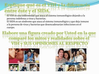 El VIH es una enfermedad que ataca al sistema inmunológico dejando a la
persona indefensa a virus y bacterias.
El SIDA es un síndrome que ataca al sistema inmunológico y que deja inmune
a la persona de virus y bacterias que desencadenarían infecciones en el
cuerpo.
 