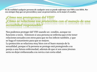 En la realidad cualquier persona de cualquier sexo se puede enfermar con VIH o con SIDA. Por
eso siempre hay que ser precavidos y usar un preservativo, en lo mejor el condón.
Nos podemos proteger del VIH usando un condón, aunque no
funcione a veces. Entonces si una persona se enferma que evite tener
relaciones sexuales con otros para que no los infecte también, y que
se haga el tratamiento para que se mejore.
La protección se relaciona muy bien con el buen manejo de la
sexualidad, porque si la persona se protege está protegiendo a su
pareja a una futura enfermedad, además de que si son unos jóvenes
sería no dejar embarazada a su novia a tan corta edad.
 
