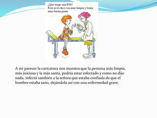 A mi parecer la caricatura nos muestra que la persona más limpia,
más juiciosa y la más santa, podría estar infectado y como no dijo
nada, infectó también a la señora que estaba confiada de que el
hombre estaba sano, dejándola así con una enfermedad grave.
 