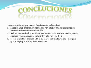 Las c0ncluciones que tuve al finalizar este trabajo fue:
1. Siempre usar protección cuando se van a tener relaciones sexuales,
para evitar infectarse con una ETS.
2. NO ser tan confiado cuando se van a tener relaciones sexuales, ya que
cualquier persona puede estar infectada con una ETS.
3. Si tienes duda sobre una ETS o quedaste infectado, ve al doctor para
que te explique o te ayude a mejorarte.
 
