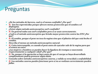 Preguntas
 ¿De los métodos de barrera, cual es el menos confiable? ¿Por qué?
 R/ Son los espermicidas porque ofrecen menos protección que el condón o el
diafragma.
 ¿Existe algún método anticonceptivo 100% confiable?
 R/ En general todos son 100% confiables pero si se usan correctamente.
 ¿Cuál es el método anticonceptivo que brinda mayor protección contra las ETS? ¿Por
qué?
 R/ El condón, porque el pene no toca la vagina sino que el plástico del que está hecho el
condón.
 Describa el menos un método anticonceptivo natural.
 R/ Coito interrumpido, es cuando el pene antes de eyacular sale de la vagina para que
el semen no entre.
 ¿Las mujeres y hombres se pueden hacer la ligadura de trompas o vasectomía
respectivamente a cualquier edad? ¿Por qué?
 R/ No, porque si la operación se hace antes de que el cuerpo se haya desarrollado
completamente podría provocar algún daño.
 Consulta sobre métodos anticonceptivos caseros, y valida su veracidad y confiabilidad.
 R/ Los métodos caseros pueden funcionar pero si no se realizan correctamente pueden
fallar.
 