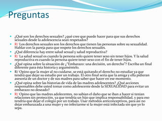 Preguntas
 ¿Qué son los derechos sexuales? ¿qué cree que puede hacer para que sus derechos
sexuales desde la adolescencia sean respetados?
 R/ Los derechos sexuales son los derechos que tienen las personas sobre su sexualidad.
Hablar con la pareja para que respete los derechos sexuales.
 ¿Qué diferencia hay entre salud sexual y salud reproductiva?
 R/ La salud sexual es cuando la persona solo quiere tener sexo sin tener hijos. Y la salud
reproductiva es cuando la persona quiere tener sexo con el fin de tener hijos.
 ¿Qué opina sobre la situación de ¿“Embarazo: una decisión, un derecho”? Escriba un final
diferente para ésta historia y arguméntelo.
 R/ Opino que la mujer al no cuidarse, se está quitando el derecho no estudiar ya que
tendrá que dejar su estudio por un trabajo. El otro final sería que la amiga y ella pidieran
asesoría de un doctor y de sus madres para saber que hacer en ese momento.
 ¿Qué opina sobre las historias de vida de las madres adolescentes? ¿Qué acciones
responsables debe usted tomar como adolescente desde la SEXUALIDAD para evitar un
embarazo no deseado?
 R/ Opino que las madres adolecentes, no sabían el daño que se iban a hacer si tenían
relaciones sin protección, ya que tendría un hijo que implica responsabilidad, y para eso
tendría que dejar el colegio por un trabajo. Usar métodos anticonceptivos, para así no
dejar embarazada a una mujer y no infectarme si la mujer está infectada sin que yo lo
sepa.
 