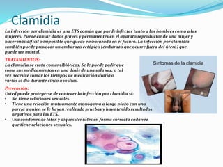 Clamidia
La infección por clamidia es una ETS común que puede infectar tanto a los hombres como a las
mujeres. Puede causar daños graves y permanentes en el aparato reproductor de una mujer y
hacer más difícil o imposible que quede embarazada en el futuro. La infección por clamidia
también puede provocar un embarazo ectópico (embarazo que ocurre fuera del útero) que
puede ser mortal.
TRATAMIENTOS:
La clamidia se trata con antibióticos. Se le puede pedir que
tome sus medicamentos en una dosis de una sola vez, o tal
vez necesite tomar los tiempos de medicación diaria o
varias al día durante cinco a 10 días.
Prevención:
Usted puede protegerse de contraer la infección por clamidia si:
• No tiene relaciones sexuales.
• Tiene una relación mutuamente monógama a largo plazo con una
pareja a quien se le hayan realizado pruebas y haya tenido resultados
negativos para las ETS.
• Usa condones de látex y diques dentales en forma correcta cada vez
que tiene relaciones sexuales.
 