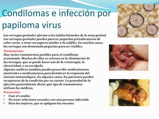 Condilomas e infección por
papiloma virus
Las verrugas genitales afectan a los tejidos húmedos de la zona genital.
Las verrugas genitales pueden parecer pequeñas protuberancias de
color carne, o tener un aspecto similar a la coliflor. En muchos casos,
las verrugas son demasiado pequeñas para ser visibles.
Tratamientos:
Hay varios tratamientos posibles para el condiloma
acuminado. Muchos de ellos se centran en la eliminación de
las verrugas, que se puede hacer uso de la crioterapia, la
electricidad, o un escalpelo.
Algunos médicos también pueden prescribir medicamentos
antivirales o medicamentos para fortalecer la respuesta del
sistema inmunológico. En algunos casos, los pacientes pueden
recuperarse de la condición por su cuenta. La gravedad de la
afección generalmente dictar qué tipo de tratamientos
utilizan los médicos.
Prevención:
• Usar el condón
• No tener relaciones sexuales con una persona infectada
• Para las mujeres, que se apliquen las vacunas
 
