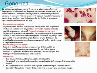 Gonorrea
La gonorrea afecta con mayor frecuencia a la uretra, el recto o
la garganta. En las mujeres, la gonorrea también puede infectar el
cuello uterino. La mayoría de las personas contraen la gonorrea
durante el sexo. Sin embargo, los bebés pueden infectarse durante el
parto si sus madres están infectadas. En los bebés, la gonorrea
afecta más comúnmente a los ojos.
Tratamiento en adultos:
La gonorrea en adultos se trata con antibióticos. Por lo general,
reciben un tratamiento en forma de inyección o como una sola
pastilla se toma por vía oral. Tratamiento para las parejas:
La pareja debe someterse a pruebas y tratamiento para la gonorrea,
incluso si uno de los dos no tiene signos o síntomas. La pareja tiene
que recibir el mismo tratamiento. Incluso si uno de los dos ha
seguido el tratamiento para la gonorrea, puede volver a infectarse
si su pareja no se trata.
Tratamiento para los bebés:
Los bebés nacidos de madres con gonorrea deben recibir un
medicamento en sus ojos poco después del nacimiento para
prevenir la infección. Si desarrolla una infección en los ojos, los
bebés pueden ser tratadas con antibióticos.
Prevención:
• Use un condón si decide tener relaciones sexuales.
• Pregúntele a su pareja sobre pruebas para detectar infecciones de transmisión
sexual.
• No tenga relaciones sexuales con alguien que tiene algún síntoma inusual.
• Considere la revisión regular de la gonorrea, si usted tiene un mayor riesgo.
 