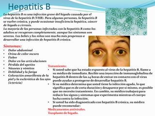 Hepatitis B
La hepatitis B es una infección grave del hígado causada por el
virus de la hepatitis B (VHB). Para algunas personas, la hepatitis B
se vuelve crónica, y puede ocasionar insuficiencia hepática, cáncer
de hígado o cirrosis.
La mayoría de las personas infectadas con la hepatitis B como los
adultos se recuperan completamente, aunque los síntomas son
severos. Los bebés y los niños son mucho más propensos a
desarrollar una infección de hepatitis B crónica.
Síntomas:
• Dolor abdominal
• Orina de color oscuro
• Fiebre
• Dolor en las articulaciones
• Pérdida del apetito
• Náuseas y vómitos
• Debilidad y la fatiga
• Coloración amarillenta de la
piel y la esclerótica de los ojos
(ictericia)
Tratamiento:
• Si usted sabe que ha estado expuesto al virus de la hepatitis B, llame a
su médico de inmediato. Recibir una inyección de inmunoglobulina de
hepatitis B dentro de las 24 horas de entrar en contacto con el virus
puede ayudar a protegerse de desarrollar hepatitis B.
• Si su médico determina que usted tiene la infección aguda, lo que
significa que es de corta duración y desaparece por sí mismo, es posible
que no necesite tratamiento. En cambio, su médico trabajará para
reducir los signos y síntomas que experimenta mientras el cuerpo
lucha contra la infección.
• Si usted ha sido diagnosticado con hepatitis B crónica, su médico
puede recomendar:
Medicamentos antivirales.
Trasplante de hígado.
 