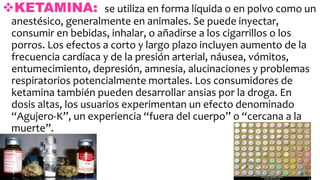 KETAMINA: se utiliza en forma líquida o en polvo como un
anestésico, generalmente en animales. Se puede inyectar,
consumir en bebidas, inhalar, o añadirse a los cigarrillos o los
porros. Los efectos a corto y largo plazo incluyen aumento de la
frecuencia cardíaca y de la presión arterial, náusea, vómitos,
entumecimiento, depresión, amnesia, alucinaciones y problemas
respiratorios potencialmente mortales. Los consumidores de
ketamina también pueden desarrollar ansias por la droga. En
dosis altas, los usuarios experimentan un efecto denominado
“Agujero-K”, un experiencia “fuera del cuerpo” o “cercana a la
muerte”.
 
