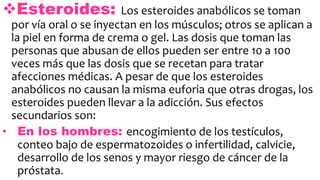 Esteroides: Los esteroides anabólicos se toman
por vía oral o se inyectan en los músculos; otros se aplican a
la piel en forma de crema o gel. Las dosis que toman las
personas que abusan de ellos pueden ser entre 10 a 100
veces más que las dosis que se recetan para tratar
afecciones médicas. A pesar de que los esteroides
anabólicos no causan la misma euforia que otras drogas, los
esteroides pueden llevar a la adicción. Sus efectos
secundarios son:
• En los hombres: encogimiento de los testículos,
conteo bajo de espermatozoides o infertilidad, calvicie,
desarrollo de los senos y mayor riesgo de cáncer de la
próstata.
 