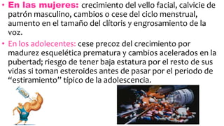 • En las mujeres: crecimiento del vello facial, calvicie de
patrón masculino, cambios o cese del ciclo menstrual,
aumento en el tamaño del clítoris y engrosamiento de la
voz.
• En los adolecentes: cese precoz del crecimiento por
madurez esquelética prematura y cambios acelerados en la
pubertad; riesgo de tener baja estatura por el resto de sus
vidas si toman esteroides antes de pasar por el periodo de
“estiramiento” típico de la adolescencia.
 
